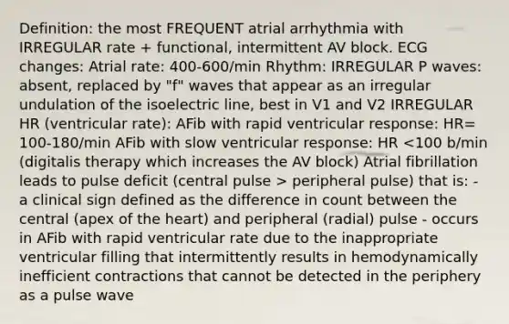 Definition: the most FREQUENT atrial arrhythmia with IRREGULAR rate + functional, intermittent AV block. ECG changes: Atrial rate: 400-600/min Rhythm: IRREGULAR P waves: absent, replaced by "f" waves that appear as an irregular undulation of the isoelectric line, best in V1 and V2 IRREGULAR HR (ventricular rate): AFib with rapid ventricular response: HR= 100-180/min AFib with slow ventricular response: HR peripheral pulse) that is: - a clinical sign defined as the difference in count between the central (apex of the heart) and peripheral (radial) pulse - occurs in AFib with rapid ventricular rate due to the inappropriate ventricular filling that intermittently results in hemodynamically inefficient contractions that cannot be detected in the periphery as a pulse wave