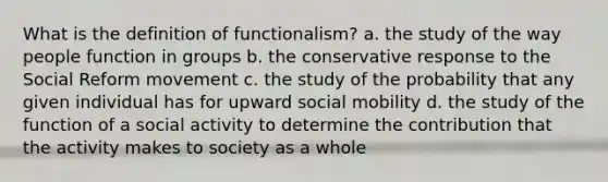 What is the definition of functionalism? a. the study of the way people function in groups b. the conservative response to the Social Reform movement c. the study of the probability that any given individual has for upward social mobility d. the study of the function of a social activity to determine the contribution that the activity makes to society as a whole