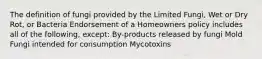 The definition of fungi provided by the Limited Fungi, Wet or Dry Rot, or Bacteria Endorsement of a Homeowners policy includes all of the following, except: By-products released by fungi Mold Fungi intended for consumption Mycotoxins