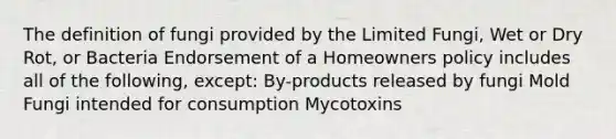 The definition of fungi provided by the Limited Fungi, Wet or Dry Rot, or Bacteria Endorsement of a Homeowners policy includes all of the following, except: By-products released by fungi Mold Fungi intended for consumption Mycotoxins