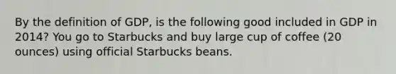 By the definition of GDP, is the following good included in GDP in 2014? You go to Starbucks and buy large cup of coffee (20 ounces) using official Starbucks beans.