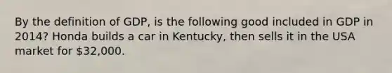 By the definition of GDP, is the following good included in GDP in 2014? Honda builds a car in Kentucky, then sells it in the USA market for 32,000.