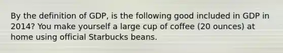 By the definition of GDP, is the following good included in GDP in 2014? You make yourself a large cup of coffee (20 ounces) at home using official Starbucks beans.