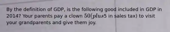 By the definition of GDP, is the following good included in GDP in 2014? Your parents pay a clown 50 (plus5 in sales tax) to visit your grandparents and give them joy.