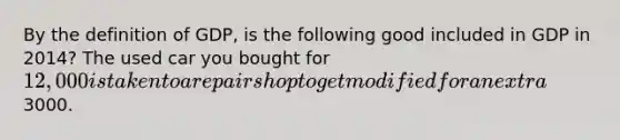 By the definition of GDP, is the following good included in GDP in 2014? The used car you bought for 12,000 is taken to a repair shop to get modified for an extra3000.