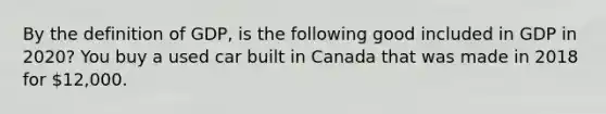 By the definition of GDP, is the following good included in GDP in 2020? You buy a used car built in Canada that was made in 2018 for 12,000.