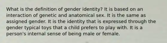 What is the definition of gender identity? It is based on an interaction of genetic and anatomical sex. It is the same as assigned gender. It is the identity that is expressed through the gender typical toys that a child prefers to play with. It is a person's internal sense of being male or female.