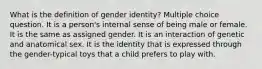 What is the definition of gender identity? Multiple choice question. It is a person's internal sense of being male or female. It is the same as assigned gender. It is an interaction of genetic and anatomical sex. It is the identity that is expressed through the gender-typical toys that a child prefers to play with.