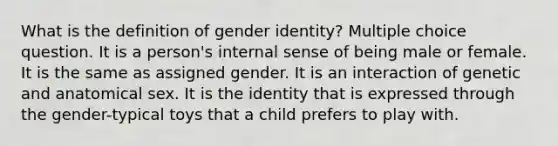 What is the definition of gender identity? Multiple choice question. It is a person's internal sense of being male or female. It is the same as assigned gender. It is an interaction of genetic and anatomical sex. It is the identity that is expressed through the gender-typical toys that a child prefers to play with.