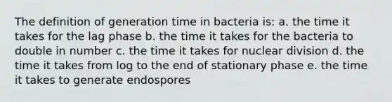 The definition of generation time in bacteria is: a. the time it takes for the lag phase b. the time it takes for the bacteria to double in number c. the time it takes for nuclear division d. the time it takes from log to the end of stationary phase e. the time it takes to generate endospores