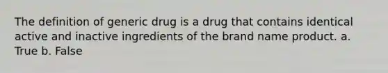 The definition of generic drug is a drug that contains identical active and inactive ingredients of the brand name product. a. True b. False