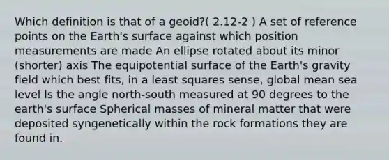 Which definition is that of a geoid?( 2.12-2 ) A set of reference points on the Earth's surface against which position measurements are made An ellipse rotated about its minor (shorter) axis The equipotential surface of the Earth's gravity field which best fits, in a least squares sense, global mean sea level Is the angle north-south measured at 90 degrees to the earth's surface Spherical masses of mineral matter that were deposited syngenetically within the rock formations they are found in.