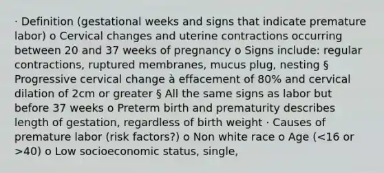 · Definition (gestational weeks and signs that indicate premature labor) o Cervical changes and uterine contractions occurring between 20 and 37 weeks of pregnancy o Signs include: regular contractions, ruptured membranes, mucus plug, nesting § Progressive cervical change à effacement of 80% and cervical dilation of 2cm or greater § All the same signs as labor but before 37 weeks o Preterm birth and prematurity describes length of gestation, regardless of birth weight · Causes of premature labor (risk factors?) o Non white race o Age ( 40) o Low socioeconomic status, single, <HS education o Smoking, substance abuse, lifestyle stressors o Poor nutrition o Maternal periodontal disease o Previous preterm labor or birth o Short interpregnancy intervals: less than 1 year o Uterine anomalies o Cervical incompetence o Small stature o Multifetal pregnancy o Hydramnios o Bleeding placental problems o Infections, UTI o PROM o Fetal anomalies o Maternal anemia o Domestic violence o Medical diseases (DM, HTN, anemia) · Role of corticoids o Aid with fetal lung development o 48 hours after corticoid administration, lung development will improve o 2 I'm shots that cross the placenta and enhance lung maturity · Review betamethasone (indication and time needed to have an effect) o The most common steroid o Given in 2 doses, 12 mg each, 12 or 24 hours apart o The medications are most effective from 2-7 days after the 1st dose o Multiple studies have shown that prenatal corticosteroids are very safe for mothers & babies · Fetal fibronectin result interpretation o Fetal fibronectin test is extremely helpful if it is negative o From weeks 22-35, there should be very little fFN detectable in vaginal secretions o In studies, less than 10% of women with a negative result delivered before 35 weeks o A positive result is not helpful § 7 out of 10 women with a positive fetal fibronectin will stay pregnant past 35 weeks · Care Management: o Restrict activity to restrict contractions o Drink water o Sex restriction (semen has prostaglandins that trigger labor) o Reduce stress, all about peace and love lol o NEC à part of the intestine dies because it was not ready to digest food