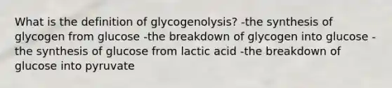 What is the definition of glycogenolysis? -the synthesis of glycogen from glucose -the breakdown of glycogen into glucose -the synthesis of glucose from lactic acid -the breakdown of glucose into pyruvate