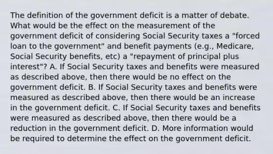 The definition of the government deficit is a matter of debate. What would be the effect on the measurement of the government deficit of considering Social Security taxes a​ "forced loan to the​ government" and benefit payments​ (e.g., Medicare, Social Security​ benefits, etc) a​ "repayment of principal plus​ interest"? A. If Social Security taxes and benefits were measured as described​ above, then there would be no effect on the government deficit. B. If Social Security taxes and benefits were measured as described​ above, then there would be an increase in the government deficit. C. If Social Security taxes and benefits were measured as described​ above, then there would be a reduction in the government deficit. D. More information would be required to determine the effect on the government deficit.