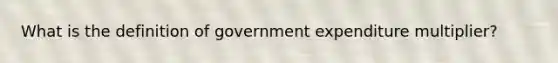 What is the definition of government expenditure multiplier?