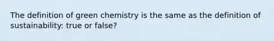 The definition of green chemistry is the same as the definition of sustainability: true or false?