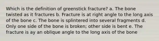 Which is the definition of greenstick fracture? a. The bone twisted as it fractures b. Fracture is at right angle to the long axis of the bone c. The bone is splintered into several fragments d. Only one side of the bone is broken; other side is bent e. The fracture is ay an oblique angle to the long axis of the bone