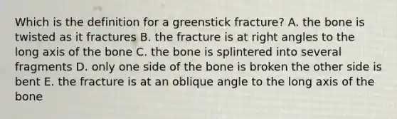 Which is the definition for a greenstick fracture? A. the bone is twisted as it fractures B. the fracture is at right angles to the long axis of the bone C. the bone is splintered into several fragments D. only one side of the bone is broken the other side is bent E. the fracture is at an oblique angle to the long axis of the bone