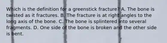 Which is the definition for a greenstick fracture? A. The bone is twisted as it fractures. B. The fracture is at right angles to the long axis of the bone. C. The bone is splintered into several fragments. D. One side of the bone is broken and the other side is bent.