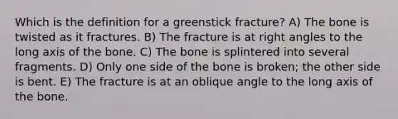 Which is the definition for a greenstick fracture? A) The bone is twisted as it fractures. B) The fracture is at right angles to the long axis of the bone. C) The bone is splintered into several fragments. D) Only one side of the bone is broken; the other side is bent. E) The fracture is at an oblique angle to the long axis of the bone.