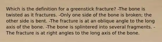 Which is the definition for a greenstick fracture? -The bone is twisted as it fractures. -Only one side of the bone is broken; the other side is bent. -The fracture is at an oblique angle to the long axis of the bone. -The bone is splintered into several fragments. -The fracture is at right angles to the long axis of the bone.