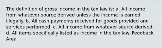 The definition of gross income in the tax law is: a. All income from whatever source derived unless the income is earned illegally. b. All cash payments received for goods provided and services performed. c. All income from whatever source derived. d. All items specifically listed as income in the tax law. Feedback Area