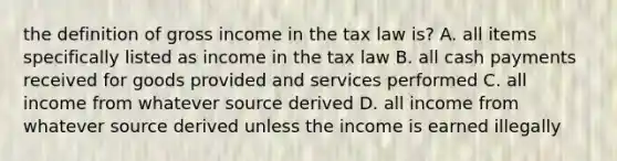 the definition of gross income in the tax law is? A. all items specifically listed as income in the tax law B. all cash payments received for goods provided and services performed C. all income from whatever source derived D. all income from whatever source derived unless the income is earned illegally