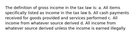 The definition of gross income in the tax law is: a. All items specifically listed as income in the tax law b. All cash payments received for goods provided and services performed c. All income from whatever source derived d. All income from whatever source derived unless the income is earned illegally