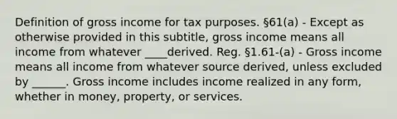 Definition of gross income for tax purposes. §61(a) - Except as otherwise provided in this subtitle, gross income means all income from whatever ____derived. Reg. §1.61-(a) - Gross income means all income from whatever source derived, unless excluded by ______. Gross income includes income realized in any form, whether in money, property, or services.