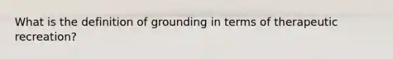 What is the definition of grounding in terms of therapeutic recreation?