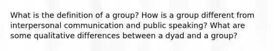 What is the definition of a group? How is a group different from interpersonal communication and public speaking? What are some qualitative differences between a dyad and a group?