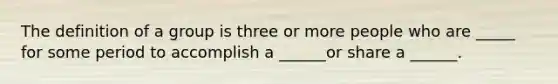 The definition of a group is three or more people who are _____ for some period to accomplish a ______or share a ______.