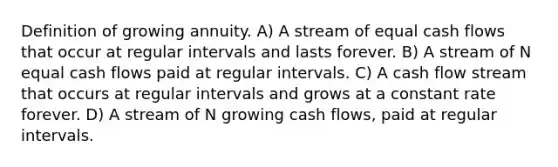 Definition of growing annuity. A) A stream of equal cash flows that occur at regular intervals and lasts forever. B) A stream of N equal cash flows paid at regular intervals. C) A cash flow stream that occurs at regular intervals and grows at a constant rate forever. D) A stream of N growing cash flows, paid at regular intervals.