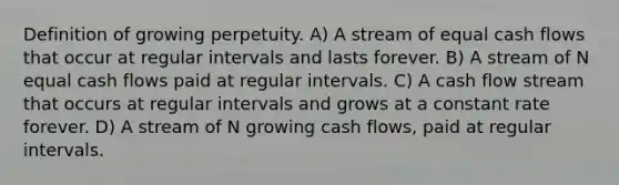 Definition of growing perpetuity. A) A stream of equal <a href='https://www.questionai.com/knowledge/kXoqoBRFeQ-cash-flow' class='anchor-knowledge'>cash flow</a>s that occur at regular intervals and lasts forever. B) A stream of N equal cash flows paid at regular intervals. C) A cash flow stream that occurs at regular intervals and grows at a constant rate forever. D) A stream of N growing cash flows, paid at regular intervals.