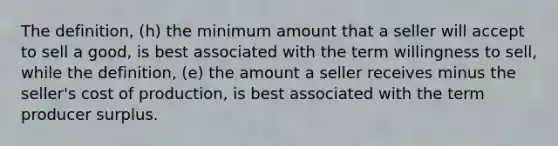 The definition, (h) the minimum amount that a seller will accept to sell a good, is best associated with the term willingness to sell, while the definition, (e) the amount a seller receives minus the seller's cost of production, is best associated with the term producer surplus.