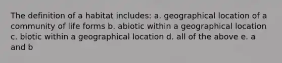 The definition of a habitat includes: a. geographical location of a community of life forms b. abiotic within a geographical location c. biotic within a geographical location d. all of the above e. a and b