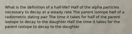 What is the definition of a half-life? Half of the alpha particles necessary to decay at a steady rate The parent isotope half of a radiometric dating pair The time it takes for half of the parent isotope to decay to the daughter Half the time it takes for the parent isotope to decay to the daughter