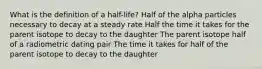 What is the definition of a half-life? Half of the alpha particles necessary to decay at a steady rate Half the time it takes for the parent isotope to decay to the daughter The parent isotope half of a radiometric dating pair The time it takes for half of the parent isotope to decay to the daughter