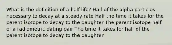 What is the definition of a half-life? Half of the alpha particles necessary to decay at a steady rate Half the time it takes for the parent isotope to decay to the daughter The parent isotope half of a radiometric dating pair The time it takes for half of the parent isotope to decay to the daughter