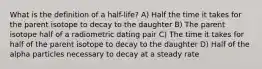 What is the definition of a half-life? A) Half the time it takes for the parent isotope to decay to the daughter B) The parent isotope half of a radiometric dating pair C) The time it takes for half of the parent isotope to decay to the daughter D) Half of the alpha particles necessary to decay at a steady rate