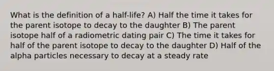 What is the definition of a half-life? A) Half the time it takes for the parent isotope to decay to the daughter B) The parent isotope half of a radiometric dating pair C) The time it takes for half of the parent isotope to decay to the daughter D) Half of the alpha particles necessary to decay at a steady rate