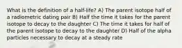 What is the definition of a half-life? A) The parent isotope half of a radiometric dating pair B) Half the time it takes for the parent isotope to decay to the daughter C) The time it takes for half of the parent isotope to decay to the daughter D) Half of the alpha particles necessary to decay at a steady rate