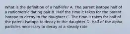 What is the definition of a half-life? A. The parent isotope half of a radiometric dating pair B. Half the time it takes for the parent isotope to decay to the daughter C. The time it takes for half of the parent isotope to decay to the daughter D. Half of the alpha particles necessary to decay at a steady rate