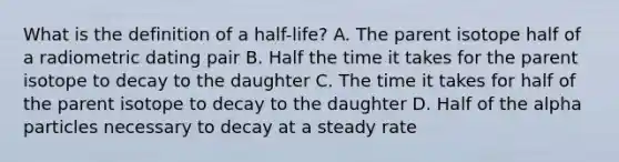 What is the definition of a half-life? A. The parent isotope half of a radiometric dating pair B. Half the time it takes for the parent isotope to decay to the daughter C. The time it takes for half of the parent isotope to decay to the daughter D. Half of the alpha particles necessary to decay at a steady rate