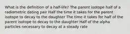 What is the definition of a half-life? The parent isotope half of a radiometric dating pair Half the time it takes for the parent isotope to decay to the daughter The time it takes for half of the parent isotope to decay to the daughter Half of the alpha particles necessary to decay at a steady rate