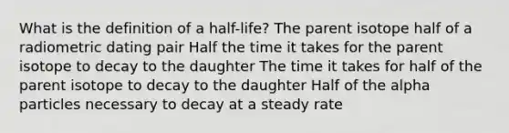 What is the definition of a half-life? The parent isotope half of a radiometric dating pair Half the time it takes for the parent isotope to decay to the daughter The time it takes for half of the parent isotope to decay to the daughter Half of the alpha particles necessary to decay at a steady rate