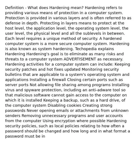 Definition - What does Hardening mean? Hardening refers to providing various means of protection in a computer system. Protection is provided in various layers and is often referred to as defense in depth. Protecting in layers means to protect at the host level, the application level, the operating system level, the user level, the physical level and all the sublevels in between. Each level requires a unique method of security. A hardened computer system is a more secure computer system. Hardening is also known as system hardening. Techopedia explains Hardening Hardening's goal is to eliminate as many risks and threats to a computer system ADVERTISEMENT as necessary. Hardening activities for a computer system can include: Keeping security patches and hot fixes updated Monitoring security bulletins that are applicable to a system's operating system and applications Installing a firewall Closing certain ports such as server ports Not allowing file sharing among programs Installing virus and spyware protection, including an anti-adware tool so that malicious software cannot gain access to the computer on which it is installed Keeping a backup, such as a hard drive, of the computer system Disabling cookies Creating strong passwords Never opening emails or attachments from unknown senders Removing unnecessary programs and user accounts from the computer Using encryption where possible Hardening security policies, such as local policies relating to how often a password should be changed and how long and in what format a password must be in