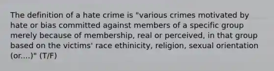 The definition of a hate crime is "various crimes motivated by hate or bias committed against members of a specific group merely because of membership, real or perceived, in that group based on the victims' race ethinicity, religion, sexual orientation (or....)" (T/F)