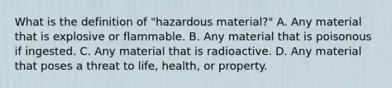 What is the definition of​ "hazardous material?" A. Any material that is explosive or flammable. B. Any material that is poisonous if ingested. C. Any material that is radioactive. D. Any material that poses a threat to​ life, health, or property.